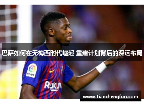 巴萨如何在无梅西时代崛起 重建计划背后的深远布局