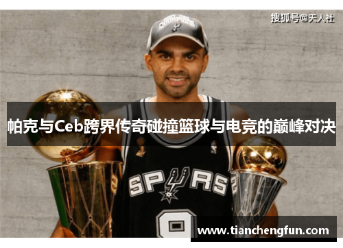 帕克与Ceb跨界传奇碰撞篮球与电竞的巅峰对决