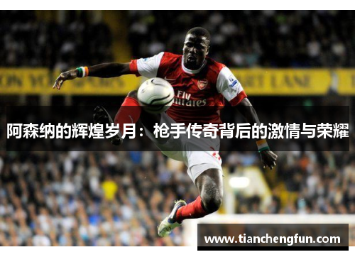 阿森纳的辉煌岁月：枪手传奇背后的激情与荣耀