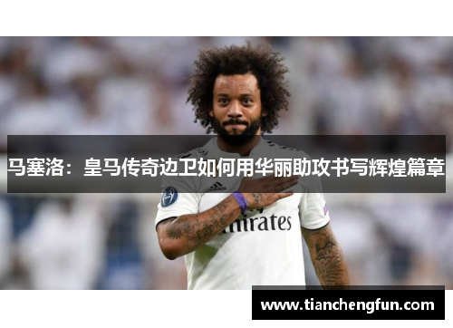 马塞洛：皇马传奇边卫如何用华丽助攻书写辉煌篇章
