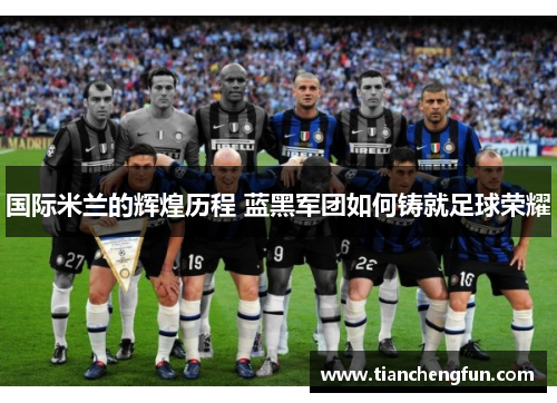 国际米兰的辉煌历程 蓝黑军团如何铸就足球荣耀