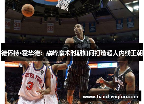 德怀特·霍华德：巅峰魔术时期如何打造超人内线王朝