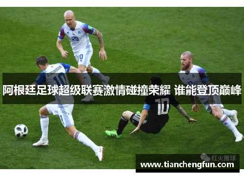 阿根廷足球超级联赛激情碰撞荣耀 谁能登顶巅峰